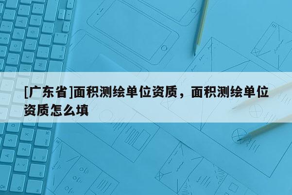 [广东省]面积测绘单位资质，面积测绘单位资质怎么填