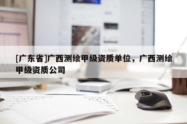 [广东省]广西测绘甲级资质单位，广西测绘甲级资质公司