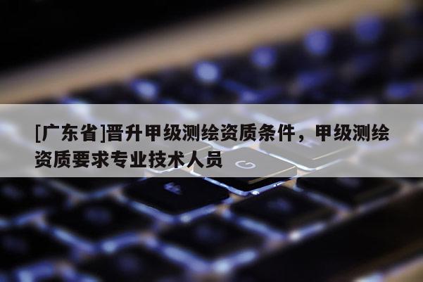 [广东省]晋升甲级测绘资质条件，甲级测绘资质要求专业技术人员