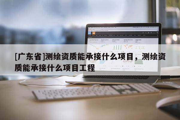 [广东省]测绘资质能承接什么项目，测绘资质能承接什么项目工程