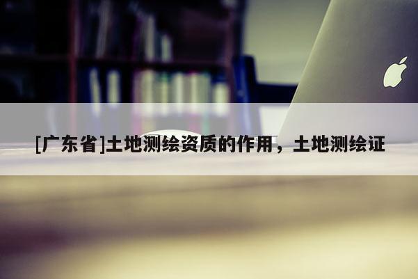 [广东省]土地测绘资质的作用，土地测绘证