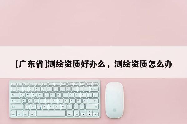 [广东省]测绘资质好办么，测绘资质怎么办