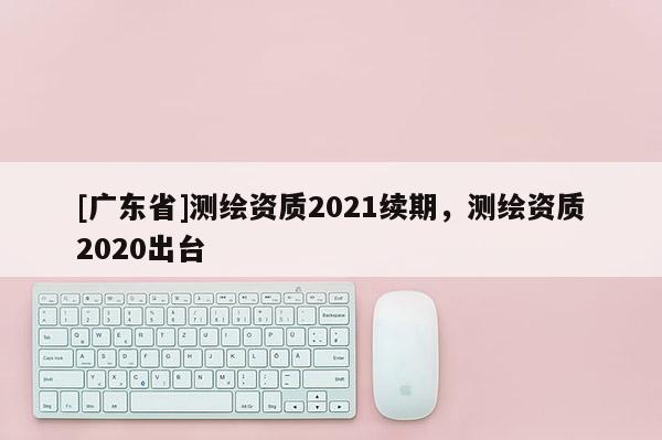 [广东省]测绘资质2021续期，测绘资质2020出台