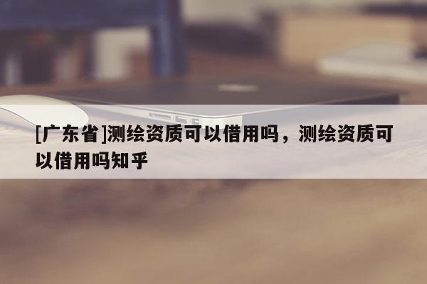 [广东省]测绘资质可以借用吗，测绘资质可以借用吗知乎