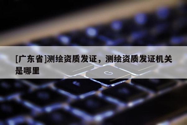 [广东省]测绘资质发证，测绘资质发证机关是哪里