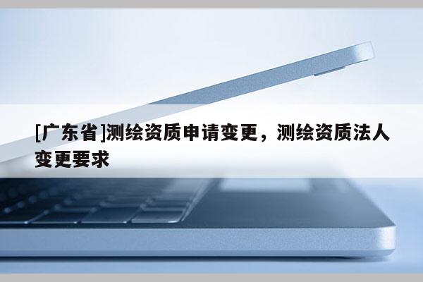 [广东省]测绘资质申请变更，测绘资质法人变更要求
