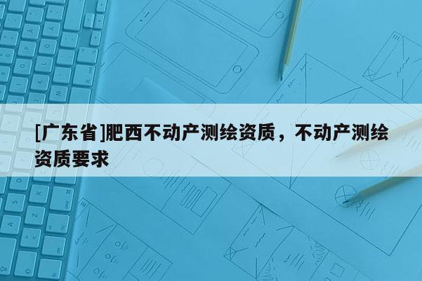 [广东省]肥西不动产测绘资质，不动产测绘资质要求