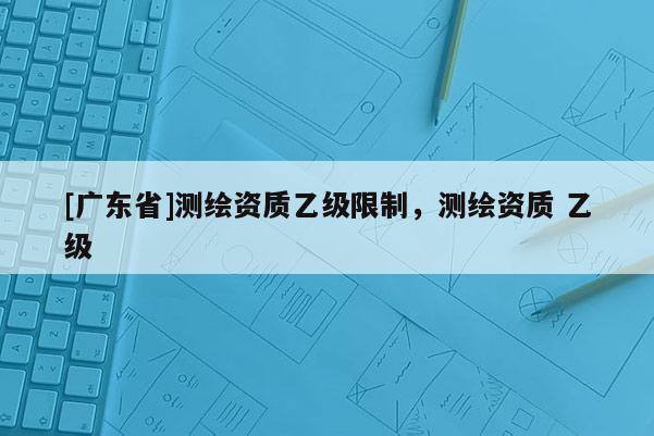 [广东省]测绘资质乙级限制，测绘资质 乙级