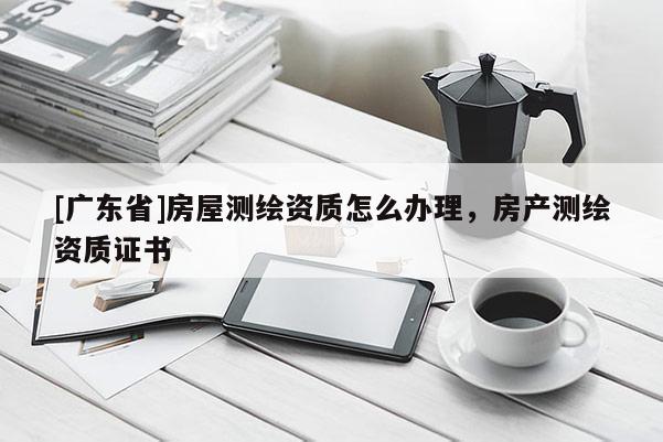 [广东省]房屋测绘资质怎么办理，房产测绘资质证书