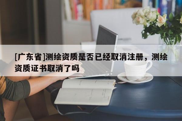 [广东省]测绘资质是否已经取消注册，测绘资质证书取消了吗