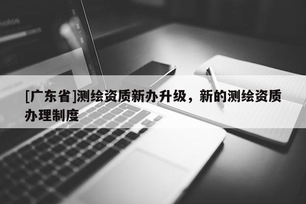 [广东省]测绘资质新办升级，新的测绘资质办理制度