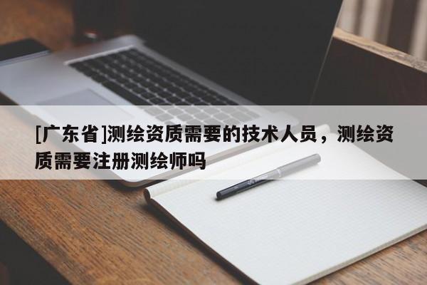 [广东省]测绘资质需要的技术人员，测绘资质需要注册测绘师吗