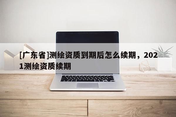 [广东省]测绘资质到期后怎么续期，2021测绘资质续期