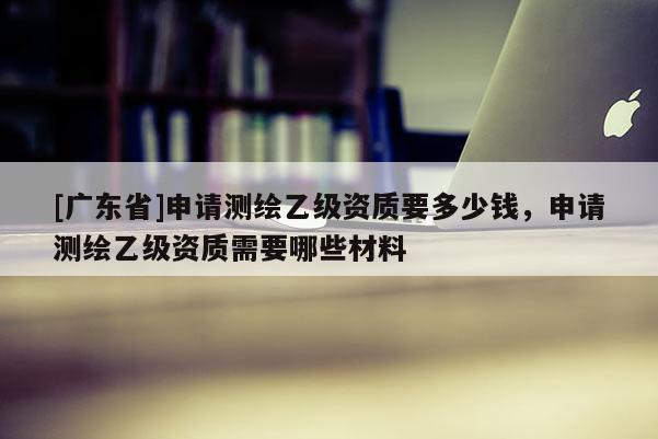 [广东省]申请测绘乙级资质要多少钱，申请测绘乙级资质需要哪些材料