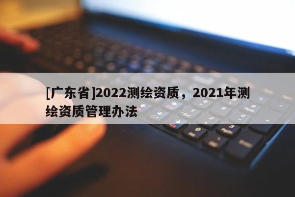 [广东省]2022测绘资质，2021年测绘资质管理办法