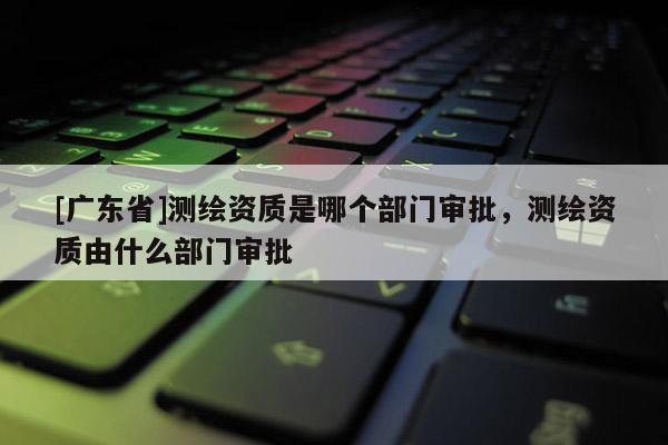 [广东省]测绘资质是哪个部门审批，测绘资质由什么部门审批