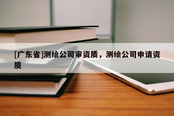 [广东省]测绘公司审资质，测绘公司申请资质