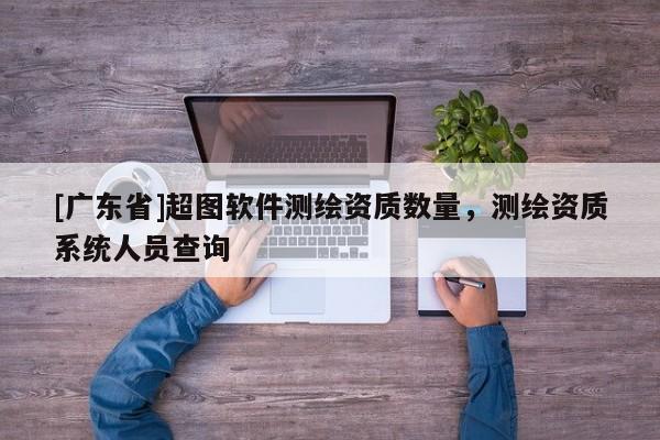 [广东省]超图软件测绘资质数量，测绘资质系统人员查询