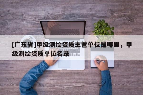 [广东省]甲级测绘资质主管单位是哪里，甲级测绘资质单位名录
