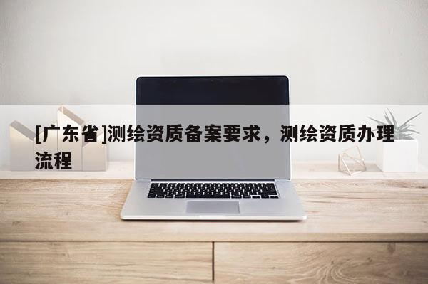 [广东省]测绘资质备案要求，测绘资质办理流程