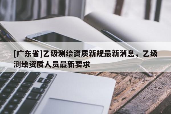 [广东省]乙级测绘资质新规最新消息，乙级测绘资质人员最新要求