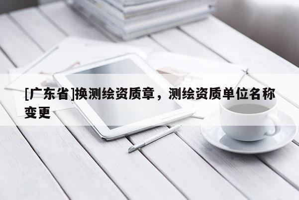 [广东省]换测绘资质章，测绘资质单位名称变更