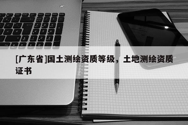 [广东省]国土测绘资质等级，土地测绘资质证书