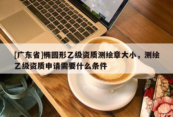 [广东省]椭圆形乙级资质测绘章大小，测绘乙级资质申请需要什么条件