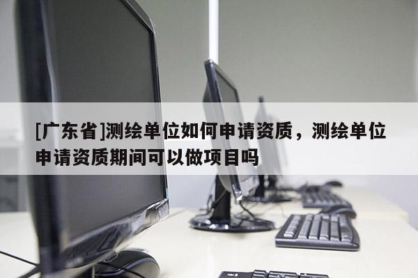 [广东省]测绘单位如何申请资质，测绘单位申请资质期间可以做项目吗