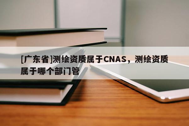 [广东省]测绘资质属于CNAS，测绘资质属于哪个部门管