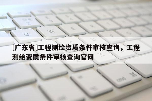 [广东省]工程测绘资质条件审核查询，工程测绘资质条件审核查询官网