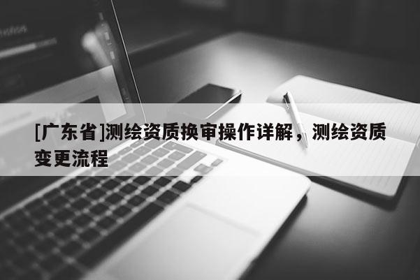 [广东省]测绘资质换审操作详解，测绘资质变更流程