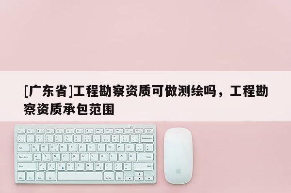[广东省]工程勘察资质可做测绘吗，工程勘察资质承包范围