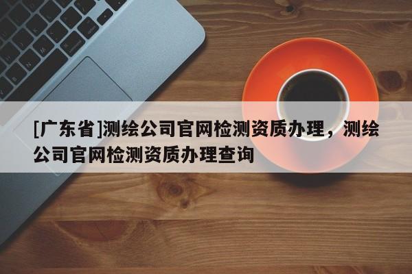 [广东省]测绘公司官网检测资质办理，测绘公司官网检测资质办理查询