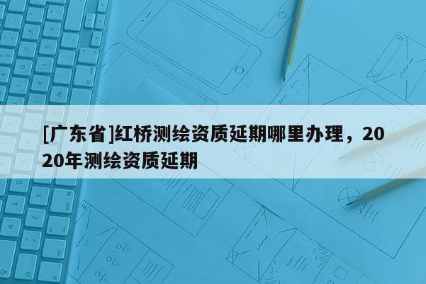 [广东省]红桥测绘资质延期哪里办理，2020年测绘资质延期
