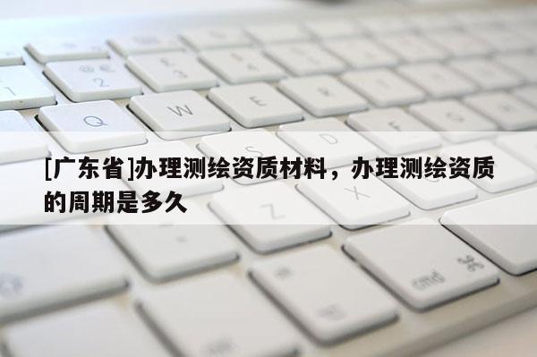 [广东省]办理测绘资质材料，办理测绘资质的周期是多久