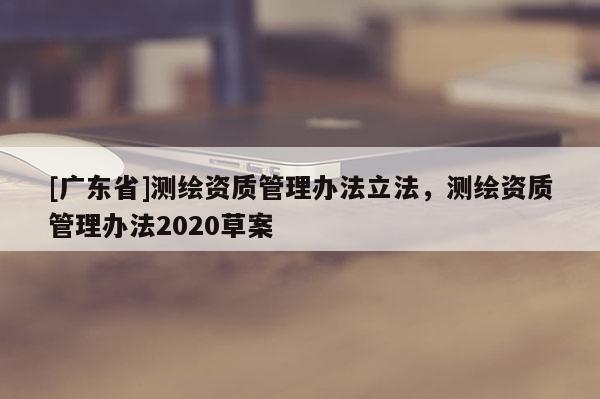 [广东省]测绘资质管理办法立法，测绘资质管理办法2020草案