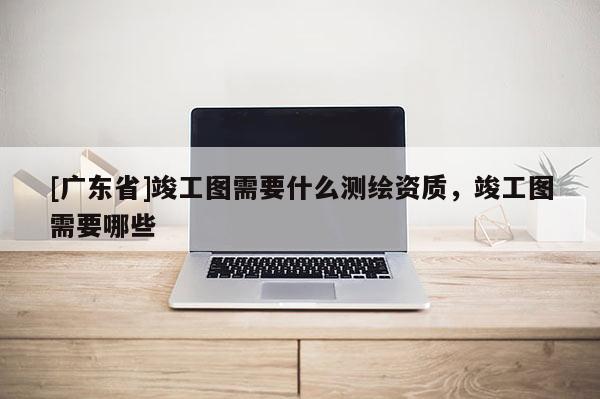 [广东省]竣工图需要什么测绘资质，竣工图需要哪些
