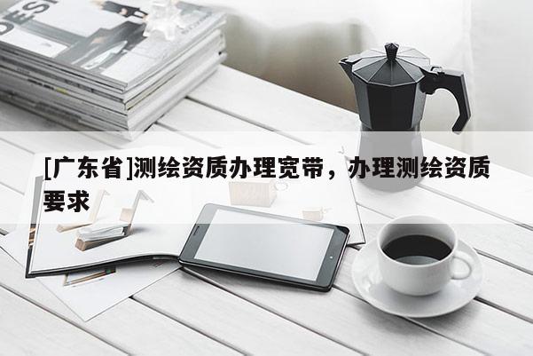 [广东省]测绘资质办理宽带，办理测绘资质要求
