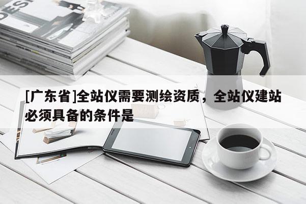 [广东省]全站仪需要测绘资质，全站仪建站必须具备的条件是 