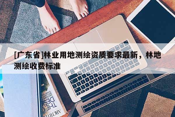 [广东省]林业用地测绘资质要求最新，林地测绘收费标准