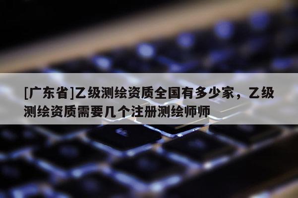 [广东省]乙级测绘资质全国有多少家，乙级测绘资质需要几个注册测绘师师