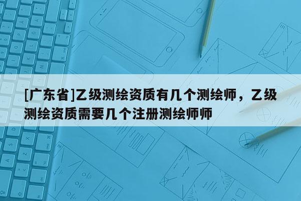 [广东省]乙级测绘资质有几个测绘师，乙级测绘资质需要几个注册测绘师师
