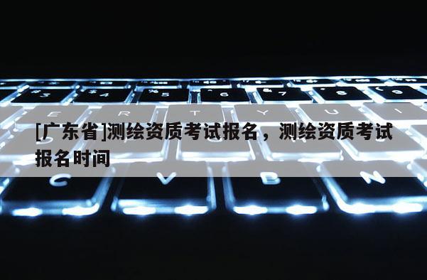[广东省]测绘资质考试报名，测绘资质考试报名时间
