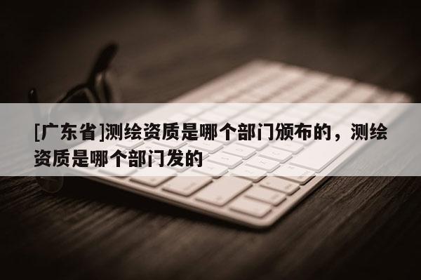 [广东省]测绘资质是哪个部门颁布的，测绘资质是哪个部门发的