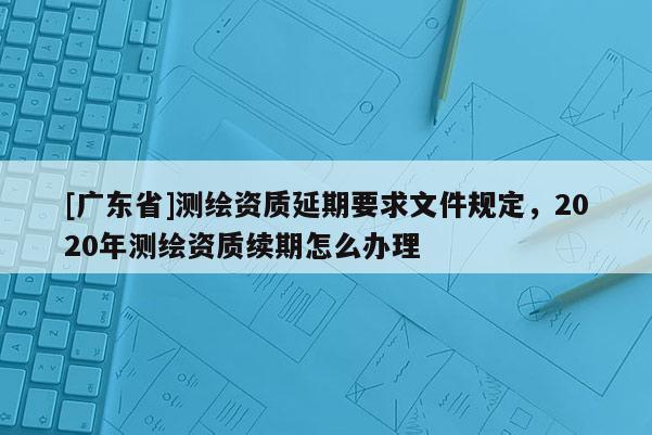 [广东省]测绘资质延期要求文件规定，2020年测绘资质续期怎么办理