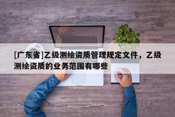 [广东省]乙级测绘资质管理规定文件，乙级测绘资质的业务范围有哪些