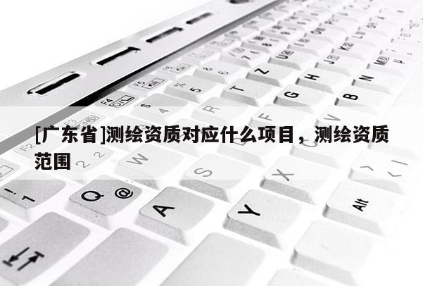 [广东省]测绘资质对应什么项目，测绘资质范围
