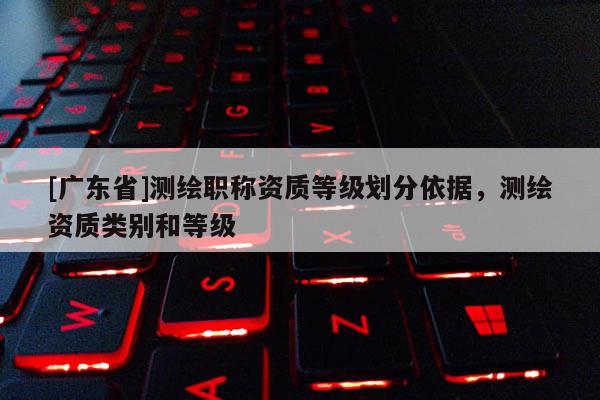 [广东省]测绘职称资质等级划分依据，测绘资质类别和等级