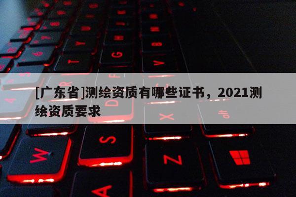 [广东省]测绘资质有哪些证书，2021测绘资质要求
